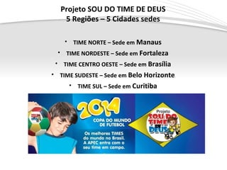 Page  4
Projeto SOU DO TIME DE DEUS
5 Regiões – 5 Cidades sedes
• TIME NORTE – Sede em Manaus
• TIME NORDESTE – Sede em Fortaleza
• TIME CENTRO OESTE – Sede em Brasília
• TIME SUDESTE – Sede em Belo Horizonte
• TIME SUL – Sede em Curitiba
 