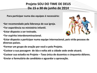 Page  5
Projeto SOU DO TIME DE DEUS
De 15 a 30 de junho de 2014
Para participar numa das equipes é necessário:
•Ser recomendado pela liderança de sua igreja.
•Ter experiência no ministério infantil.
•Estar disposto a ser treinado.
•Ter espírito interdenominacional.
•Estar disposto a participar numa equipe internacional, pois virão pessoas de
diversos países.
•Formar um grupo de oração por você e pelo Projeto.
•Custear a sua passagem de ida e volta até a cidade sede onde atuará.
•Custear sua estadia no Projeto – Taxa única de duzentos e cinquenta dólares.
•Enviar o formulário de candidato e aguardar a aprovação.
 