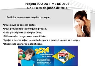 Page  6
Projeto SOU DO TIME DE DEUS
De 15 a 30 de junho de 2014
Participe com as suas orações para que:
•Deus envie as pessoas certas.
•Deus providencie tudo o que é preciso.
•Cada participante usado por Deus.
•Milhares de crianças recebam a Cristo.
•Igrejas e líderes sejam despertados para o ministério com as crianças.
•O nome do Senhor seja glorificado.
 