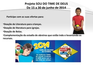 Page  7
Projeto SOU DO TIME DE DEUS
De 15 a 30 de junho de 2014
Participe com as suas ofertas para:
•Doação de Literatura para crianças.
•Doação de literatura para igrejas.
•Doação de Bolas.
•Complementação da estadia de obreiros que estão indo e levantando os
recursos.
 