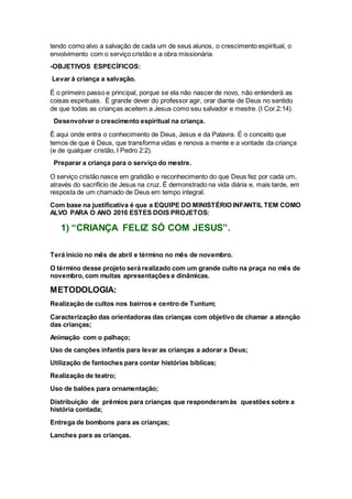 tendo como alvo a salvação de cada um de seus alunos, o crescimento espiritual, o
envolvimento com o serviço cristão e a obra missionária.
-OBJETIVOS ESPECÍFICOS:
Levar à criança a salvação.
É o primeiro passo e principal, porque se ela não nascer de novo, não entenderá as
coisas espirituais. É grande dever do professor agir, orar diante de Deus no sentido
de que todas as crianças aceitem a Jesus como seu salvador e mestre. (I Cor.2:14)
Desenvolver o crescimento espiritual na criança.
É aqui onde entra o conhecimento de Deus, Jesus e da Palavra. É o conceito que
temos de que é Deus, que transforma vidas e renova a mente e a vontade da criança
(e de qualquer cristão, I Pedro 2:2).
Preparar a criança para o serviço do mestre.
O serviço cristão nasce em gratidão e reconhecimento do que Deus fez por cada um,
através do sacrifício de Jesus na cruz. É demonstrado na vida diária e, mais tarde, em
resposta de um chamado de Deus em tempo integral.
Com base na justificativa é que a EQUIPE DO MINISTÉRIO INFANTIL TEM COMO
ALVO PARA O ANO 2016 ESTES DOIS PROJETOS:
1) “CRIANÇA FELIZ SÓ COM JESUS”.
Terá início no mês de abril e término no mês de novembro.
O término desse projeto será realizado com um grande culto na praça no mês de
novembro, com muitas apresentações e dinâmicas.
METODOLOGIA:
Realização de cultos nos bairros e centro de Tuntum;
Caracterização das orientadoras das crianças com objetivo de chamar a atenção
das crianças;
Animação com o palhaço;
Uso de canções infantis para levar as crianças a adorar a Deus;
Utilização de fantoches para contar histórias bíblicas;
Realização de teatro;
Uso de balões para ornamentação;
Distribuição de prêmios para crianças que responderamàs questões sobre a
história contada;
Entrega de bombons para as crianças;
Lanches para as crianças.
 