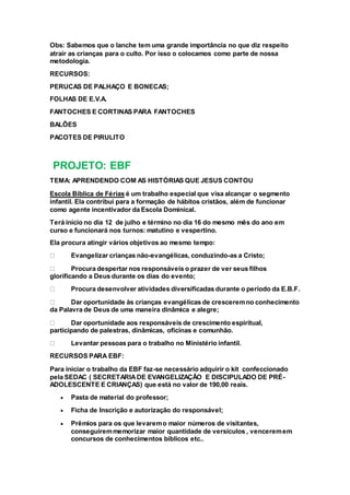 Obs: Sabemos que o lanche tem uma grande importância no que diz respeito
atrair as crianças para o culto. Por isso o colocamos como parte de nossa
metodologia.
RECURSOS:
PERUCAS DE PALHAÇO E BONECAS;
FOLHAS DE E.V.A.
FANTOCHES E CORTINAS PARA FANTOCHES
BALÕES
PACOTES DE PIRULITO
PROJETO: EBF
TEMA: APRENDENDO COM AS HISTÓRIAS QUE JESUS CONTOU
Escola Bíblica de Férias é um trabalho especial que visa alcançar o segmento
infantil. Ela contribui para a formação de hábitos cristãos, além de funcionar
como agente incentivador da Escola Dominical.
Terá início no dia 12 de julho e término no dia 16 do mesmo mês do ano em
curso e funcionará nos turnos: matutino e vespertino.
Ela procura atingir vários objetivos ao mesmo tempo:
Evangelizar crianças não-evangélicas, conduzindo-as a Cristo;
Procura despertar nos responsáveis o prazer de ver seus filhos
glorificando a Deus durante os dias do evento;
Procura desenvolver atividades diversificadas durante o período da E.B.F.
Dar oportunidade às crianças evangélicas de cresceremno conhecimento
da Palavra de Deus de uma maneira dinâmica e alegre;
Dar oportunidade aos responsáveis de crescimento espiritual,
participando de palestras, dinâmicas, oficinas e comunhão.
Levantar pessoas para o trabalho no Ministério infantil.
RECURSOS PARA EBF:
Para iniciar o trabalho da EBF faz-se necessário adquirir o kit confeccionado
pela SEDAC ( SECRETARIADE EVANGELIZAÇÃO E DISCIPULADO DE PRÉ-
ADOLESCENTE E CRIANÇAS) que está no valor de 190,00 reais.
 Pasta de material do professor;
 Ficha de Inscrição e autorização do responsável;
 Prêmios para os que levaremo maior números de visitantes,
conseguiremmemorizar maior quantidade de versículos , venceremem
concursos de conhecimentos bíblicos etc..
 