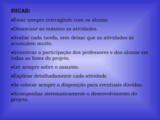 DICAS: Estar sempre interagindo com os alunos. Dinamizar ao máximo as atividades. Avaliar cada tarefa, sem deixar que as atividades se acumulem muito. Incentivar a participação dos professores e dos alunos em todas as fases do projeto. Ler sempre sobre o assunto. Explicar detalhadamente cada atividade Se colocar sempre a disposição para eventuais dúvidas. Acompanhar sistematicamente o desenvolvimento do projeto. 