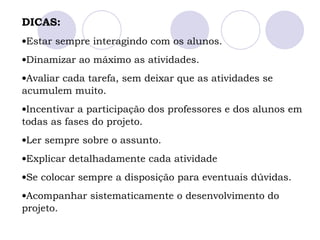 DICAS:
•Estar sempre interagindo com os alunos.
•Dinamizar ao máximo as atividades.
•Avaliar cada tarefa, sem deixar que as atividades se
acumulem muito.
•Incentivar a participação dos professores e dos alunos em
todas as fases do projeto.
•Ler sempre sobre o assunto.
•Explicar detalhadamente cada atividade
•Se colocar sempre a disposição para eventuais dúvidas.
•Acompanhar sistematicamente o desenvolvimento do
projeto.
 