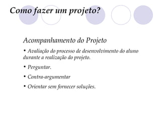 Como fazer um projeto?


   Acompanhamento do Projeto
   • Avaliação do processo de desenvolvimento do aluno
   durante a realização do projeto.
   • Perguntar.
   • Contra-argumentar
   • Orientar sem fornecer soluções.
 