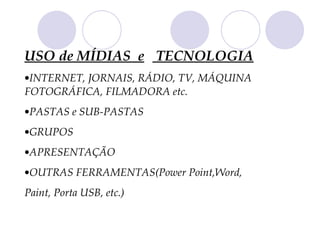 USO de MÍDIAS e TECNOLOGIA
•INTERNET, JORNAIS, RÁDIO, TV, MÁQUINA
FOTOGRÁFICA, FILMADORA etc.
•PASTAS e SUB-PASTAS
•GRUPOS
•APRESENTAÇÃO
•OUTRAS FERRAMENTAS(Power Point,Word,
Paint, Porta USB, etc.)
 
