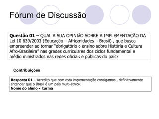 Fórum de Discussão

Questão 01 – QUAL A SUA OPINIÃO SOBRE A IMPLEMENTAÇÃO DA
Lei 10.639/2003 (Educação – Africanidades – Brasil) , que busca
empreender ao tornar “obrigatório o ensino sobre História e Cultura
Afro-Brasileira” nas grades curriculares dos ciclos fundamental e
médio ministrados nas redes oficiais e públicas do país?


 Contribuições

Resposta 01 – Acredito que com esta implementação consigamos , definitivamente
entender que o Brasil é um país multi-étnico.
Nome do aluno - turma
 