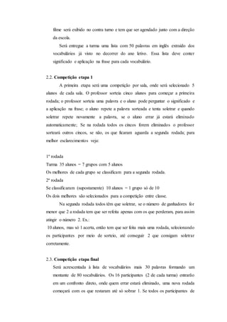 filme será exibido no contra turno e tem que ser agendado junto com a direção
da escola.
Será entregue a turma uma lista com 50 palavras em inglês extraído dos
vocabulários já visto no decorrer do ano letivo. Essa lista deve conter
significado e aplicação na frase para cada vocabulário.
2.2. Competição etapa 1
A primeira etapa será uma competição por sala, onde será selecionado 5
alunos de cada sala. O professor sorteia cinco alunos para começar a primeira
rodada; o professor sorteia uma palavra e o aluno pode perguntar o significado e
a aplicação na frase; o aluno repete a palavra sorteada e tenta soletrar e quando
soletrar repete novamente a palavra, se o aluno errar já estará eliminado
automaticamente; Se na rodada todos os cincos forem eliminados o professor
sorteará outros cincos, se não, os que ficaram aguarda a segunda rodada; para
melhor esclarecimentos veja:
1º rodada
Turma 35 alunos = 7 grupos com 5 alunos
Os melhores de cada grupo se classificam para a segunda rodada.
2ª rodada
Se classificaram (supostamente) 10 alunos = 1 grupo só de 10
Os dois melhores são selecionados para a competição entre classe.
Na segunda rodada todos têm que soletrar, se o número de ganhadores for
menor que 2 a rodada tem que ser refeita apenas com os que perderam, para assim
atingir o número 2. Ex.:
10 alunos, mas só 1 acerta, então tem que ser feita mais uma rodada, selecionando
os participantes por meio de sorteio, até conseguir 2 que consigam soletrar
corretamente.
2.3. Competição etapa final
Será acrescentada à lista de vocabulários mais 30 palavras formando um
montante de 80 vocabulários. Os 16 participantes (2 de cada turma) entrarão
em um confronto direto, onde quem errar estará eliminado, uma nova rodada
começará com os que restaram até só sobrar 1. Se todos os participantes de
 