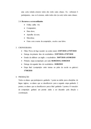 uma certa rodada errarem todos eles terão outra chance. Ex.: sobraram 6
participantes, mas os 6 erraram, então todos eles (os seis) terão outra chance.
2.4. Recursos a serem utilizados
 Folhas sulfite A4;
 Computador;
 Data show;
 Aparelho de som;
 Microfone;
 Faixa com o nome da competição, escola e ano letivo.
3. CRONOGRAMA
 Filme Prova de fogo (assistir no contra turno) 23/07/2018 à 27/07/2018
 Entrega da primeira lista de vocabulários 23/07/2018 à 27/07/2018
 Estudo do alfabeto em inglês e vocabulários 30/07/2018 à 03/08/2018
 Primeira etapa (competição por sala) 06/08/2018 à 10/08/2018
 Entrega da segunda lista de vocabulários 10/08/2018
 Etapa final (competição entre turmas no pátio da escola ou ginásio)
17/08/2018
4. PREMIAÇÃO
Todos os alunos que participarem ganharão 1 ponto na média para a disciplina de
língua inglesa; os alunos que se classificarem para a segunda etapa ganharão 2
pontos; os alunos que se classificarem para a final ganharão 3 pontos; O vencedor
da competição ganhará um premio ainda a ser discutido pela direção e
coordenação.
 