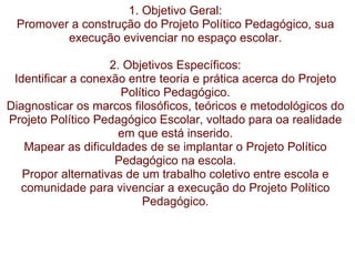 1. Objetivo Geral: Promover a construção do Projeto Político Pedagógico, sua execução evivenciar no espaço escolar.   2. Objetivos Específicos: Identificar a conexão entre teoria e prática acerca do Projeto Político Pedagógico. Diagnosticar os marcos filosóficos, teóricos e metodológicos do Projeto Político Pedagógico Escolar, voltado para oa realidade em que está inserido. Mapear as dificuldades de se implantar o Projeto Político Pedagógico na escola. Propor alternativas de um trabalho coletivo entre escola e comunidade para vivenciar a execução do Projeto Político Pedagógico. 