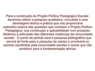          Para a construção do Projeto Político Pedagógico Escolar, devemos utilizar a   pesquisa qualitativa, vinculada a uma abordagem teórica e prática que nos proporcione subsídios acerca das questões que norteiam o Projeto Político Pedagógico, sua   construção e aplicabilidade num processo dinâmico e articulado das diferentes   instâncias da comunidade escolar.    O ponto de partida será a pesquisa bibliográfica que servirá de fonte   para a pesquisa de campo e envolverá os autores escolhidos pela comunidade escolar e outros que irão contribuir para a   fundamentação teórica. 