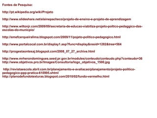 Fontes de Pesquisa:    http://pt.wikipedia.org/wiki/Projeto http://www.slideshare.net/elainepacheco/projeto-de-ensino-e-projeto-de-aprendizagem http://www.wiltonjr.com/2009/09/secretaria-de-educao-viabiliza-projeto-poltico-pedaggico-das-escolas-do-municpio/ http://emefcerqueiralima.blogspot.com/2009/11/pojeto-politico-pedagogico.html http://www.portalcocal.com.br/display1.asp?func=display&resid=1282&tree=564 http://progestaontesaj.blogspot.com/2008_07_27_archive.html   http://www.mrherondomingues.seed.pr.gov.br/modules/conteudo/conteudo.php?conteudo=36 http://www.objetivos.pro.br/Images/Consultoria/logo_objetivos_1500.jpg     http://revistaescola.abril.com.br/planejamento-e-avaliacao/planejamento/projeto-politico-pedagogico-ppp-pratica-610995.shtml http://planodefundotexturas.blogspot.com/2010/02/fundo-vermelho.html 
