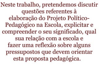 Neste trabalho, pretendemos discutir questões referentes à elaboração do Projeto Político-Pedagógico na Escola, explicitar e compreender o seu significado, qual sua relação com a escola e fazer uma reflexão sobre alguns pressupostos que devem orientar           esta proposta pedagógica. 