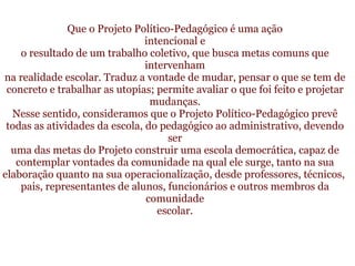     Que o Projeto Político-Pedagógico é uma ação intencional e o resultado de um trabalho coletivo, que busca metas comuns que intervenham na realidade escolar. Traduz a vontade de mudar, pensar o que se tem de concreto e trabalhar as utopias; permite avaliar o que foi feito e projetar mudanças. Nesse sentido, consideramos que o Projeto Político-Pedagógico prevê todas as atividades da escola, do pedagógico ao administrativo, devendo ser uma das metas do Projeto construir uma escola democrática, capaz de contemplar vontades da comunidade na qual ele surge, tanto na sua elaboração quanto na sua operacionalização, desde professores, técnicos,  pais, representantes de alunos, funcionários e outros membros da comunidade escolar.    