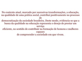   No contexto atual, marcado por sucessivas transformações, a educação, na qualidade de uma prática social, contribui positivamente no processo de democratização da sociedade brasileira. Deste modo, evidencia-se que a busca da qualidade na educação representa o desejo de prestar um serviço eficiente, no sentido de contribuir na formação de homens e mulheres capazes de compreender a sociedade em que vivem. 