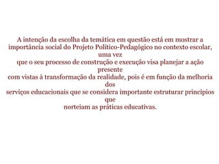   A intenção da escolha da temática em questão está em mostrar a importância social do Projeto Político-Pedagógico no contexto escolar, uma vez que o seu processo de construção e execução visa planejar a ação presente com vistas à transformação da realidade, pois é em função da melhoria dos serviços educacionais que se considera importante estruturar princípios que norteiam as práticas educativas. 