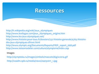 Ressources
http://fr.wikipedia.org/wiki/Jeux_olympiques
http://www.lexilogos.com/jeux_olympiques_origine.htm
http://www.les-jeux-olympiques.net/
http://www.histoire-pour-tous.fr/dossiers/232-histoire-generale/4765-histoire-
des-jeux-olympiques-dhiver.html
http://www.olympic.org/Documents/Reports/FR/fr_report_668.pdf
http://www.teteamodeler.com/culture/olympisme/index.asp
Images
http://olympteka.ru/images/simbols/mascots/big/w2014.gif
http://voadm.spb.ru/media/news/04032011_1.jpg
 
