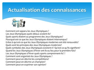 Actualisation des connaissances
Comment ont apparu les Jeux Olympiques ?
Les Jeux Olympiques quels idéaux avaient-ils?
Quels sports étaient au programme des Jeux Olympiques?
Pourquoi est-ce que les Jeux Olympiques étaient interrompus?
Grâce à qui est-ce que les Jeux Olympiques modernes ont été renouvelés?
Quels sont les principes des Jeux Olympiques modernes?
Quels symboles des Jeux Olympiques existent-il ? Qu’est-ce qu’ils signifient?
Quand les Jeux Olympiques d’hiver ont-ils eu lieu pour la première fois?
Les Jeux Olympiques d’hiver quels sports comprennent-ils? ?
Comment sont organisés les Jeux Olympiques ?
Comment peut-on décrire les compétitions?
Comment peut-on décrire un champion?
Comment peut-on exprimer son opinion?
 