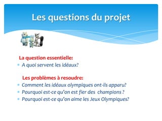 La question essentielle:
A quoi servent les idéaux?
Les problèmes à resoudre:
Comment les idéaux olympiques ont-ils apparu?
Pourquoi est-ce qu’on est fier des champions ?
Pourquoi est-ce qu’on aime les Jeux Olympiques?
Les questions du projet
 
