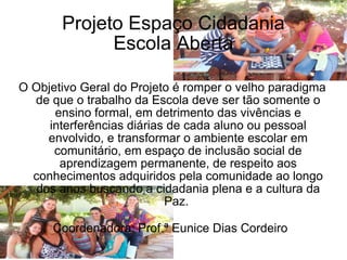 Projeto Espaço Cidadania Escola Aberta O Objetivo Geral do Projeto é romper o velho paradigma de que o trabalho da Escola deve ser tão somente o ensino formal, em detrimento das vivências e interferências diárias de cada aluno ou pessoal envolvido, e transformar o ambiente escolar em comunitário, em espaço de inclusão social de aprendizagem permanente, de respeito aos conhecimentos adquiridos pela comunidade ao longo dos anos buscando a cidadania plena e a cultura da Paz.  Coordenadora: Prof.ª Eunice Dias Cordeiro   