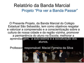 Relatório da Banda Marcial   Projeto “Pra ver a Banda Passar” O Presente Projeto, da Banda Marcial do Colégio Estadual São Sebastião, tem como objetivos resgatar e valorizar a compreensão e a conscientização sobre a cultura de nossa cidade e da região vizinha, promover a permanência do aluno na Escola; melhorar a aprendiz a gem, ,  a auto-estima e a socialização dos alunos. Professor  responsável: Maciel Ferreira da Silva  