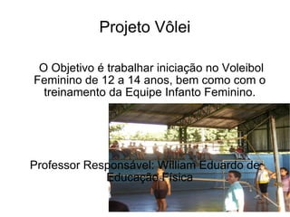 Projeto Vôlei O Objetivo é trabalhar iniciação no Voleibol Feminino de 12 a 14 anos, bem como com o treinamento  da Equipe Infanto Feminino. Professor Responsável: Wílliam Eduardo de Educação Física 