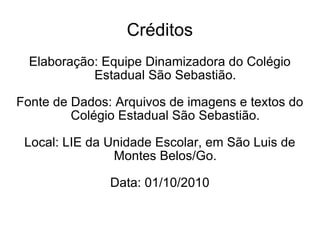 Créditos Elaboração: Equipe Dinamizadora do Colégio Estadual São Sebastião. Fonte de Dados: Arquivos de imagens e textos do Colégio Estadual São Sebastião. Local: LIE da Unidade Escolar, em São Luis de Montes Belos/Go. Data: 01/10/2010 