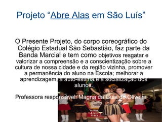 Projeto “ Abre Alas  em São Luís” O Presente Projeto, do corpo coreográfico do Colégio Estadual São Sebastião, faz parte da Banda Marcial e tem como  objetivos resgatar e valorizar a compreensão e a conscientização sobre a cultura de nossa cidade e da região vizinha, promover a permanência do aluno na Escola; melhorar a aprendizagem,  a auto-estima e a socialização dos alunos. Professora respo nsável: Magna da Guia de Oliveira 