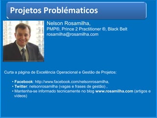 Nelson Rosamilha,
PMP®, Prince 2 Practitioner ®, Black Belt
rosamilha@rosamilha.com
Título do Artigo
Curta a página de Excelência Operacional e Gestão de Projetos:
• Facebook: http://www.facebook.com/nelsonrosamilha,
• Twitter: nelsonrosamilha (vagas e frases de gestão) ,
• Mantenha-se informado tecnicamente no blog www.rosamilha.com (artigos e
vídeos)
Projetos Problématicos
 