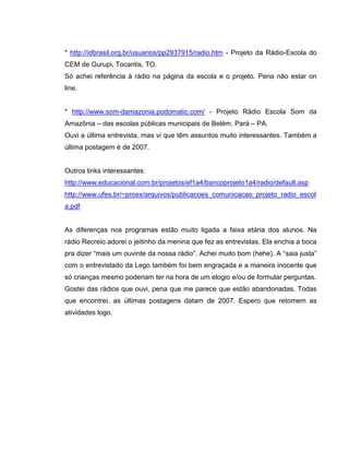 * http://idbrasil.org.br/usuarios/pp2937915/radio.htm - Projeto da Rádio-Escola do
CEM de Gurupi, Tocantis, TO.
Só achei referência à rádio na página da escola e o projeto. Pena não estar on
line.
* http://www.som-damazonia.podomatic.com/ - Projeto Rádio Escola Som da
Amazônia – das escolas públicas municipais de Belém, Pará – PA.
Ouvi a última entrevista, mas vi que têm assuntos muito interessantes. Também a
última postagem é de 2007.
Outros links interessantes:
http://www.educacional.com.br/projetos/ef1a4/bancoprojeto1a4/radio/default.asp
http://www.ufes.br/~proex/arquivos/publicacoes_comunicacao_projeto_radio_escol
a.pdf
As diferenças nos programas estão muito ligada a faixa etária dos alunos. Na
rádio Recreio adorei o jeitinho da menina que fez as entrevistas. Ela enchia a boca
pra dizer “mais um ouvinte da nossa rádio”. Achei muito bom (hehe). A “saia justa”
com o entrevistado da Lego também foi bem engraçada e a maneira inocente que
só crianças mesmo poderiam ter na hora de um elogio e/ou de formular perguntas.
Gostei das rádios que ouvi, pena que me parece que estão abandonadas. Todas
que encontrei, as últimas postagens datam de 2007. Espero que retomem as
atividades logo.
 