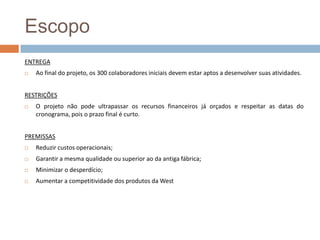 EscopoENTREGAAo final do projeto, os 300 colaboradores iniciais devem estar aptos a desenvolver suas atividades.RESTRIÇÕESO projeto não pode ultrapassar os recursos financeiros já orçados e respeitar as datas do cronograma, pois o prazo final é curto.PREMISSASReduzir custos operacionais;Garantir a mesma qualidade ou superior ao da antiga fábrica;Minimizar o desperdício;Aumentar a competitividade dos produtos da West