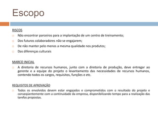 EscopoRISCOSNão encontrar parceiros para a implantação de um centro de treinamento;Dos futuros colaboradores não se engajarem;De não manter pelo menos a mesma qualidade nos produtos;Das diferenças culturaisMARCO INICIALA diretoria de recursos humanos, junto com a diretoria de produção, deve entregar ao gerente e a equipe do projeto o levantamento das necessidades de recursos humanos, contendo todos os cargos, requisitos, funções e etc.REQUISITOS DE APROVAÇÃOTodos os envolvidos devem estar engajados e comprometidos com o resultado do projeto e conseqüentemente com a continuidade da empresa, disponibilizando tempo para a realização das tarefas propostas.