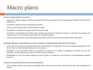 Macro planoPLANO DE GERENCIAMENTO DO PROJETOO gerente do projeto trabalhará próximo aos gerentes funcionais para garantir que as atividade sejam realizadas dentro do prazo estabelecido.Ferramentas e técnicas já são normatizadas pela empresaComo os processos funcionarão: conforme descrito no WBS.Dependências e interações das etapas: conforme descrito no WBS.O controle e monitoramento das tarefas serão realizados pela auxiliar do gerente do projeto e a aprovação de mudanças será realizada a partir de uma decisão conjunta desta com o gerente do projeto.A partir do início do projeto, o gerente do projeto deverá dispor de 20 horas semanais para o gerenciamento do projeto.COM SERÃO DEFINIDOS E MONITORADOS OS ITENS DE CONTROLE: DEVERÃO ATENDER AOS SEGUINTES CRITÉRIOS:Tempo: para que o projeto seja finalizado dentro do prazo estipulado, as tarefas devem ser supervisionadas periodicamente, a fim de se verificar se estão sendo realizadas dentro do cronograma.Qualidade: os novos funcionários devem ser capacitados de acordo com os padrões de qualidade da empresa, para isso será necessário um alto investimento no centro de treinamento da nova fábrica.Rentabilidade: os custos não podem ultrapassar o que foi orçado e o controle dos custos ficará sob a responsabilidade do gerente financeiro. TÉCNICAS DE COMUNICAÇÃO ENTRE AS PARTES INTERESSADAS: serão realizadas reuniões com os gerentes envolvidos após o termino de cada etapa, a fim de avaliar como está o andamento do projeto.