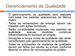 Gerenciamento da QualidadeO gerenciamento da qualidade será realizado com base nos padrões operacionais da fábrica matriz.Todas as reclamações de entrega devem ser tratadas com ações corretivas.Serão consideradas mudanças nos padrões de qualidade apenas medidas corretivas influenciadoras no sucesso do projeto.Inovações e novos níveis de qualidade não serão considerados pelo gerenciamento da qualidade.Todas as solicitações de mudança de qualidade devem ser feitas por escrito ou e-mail, conforme descrito no plano de comunicações do projeto. 