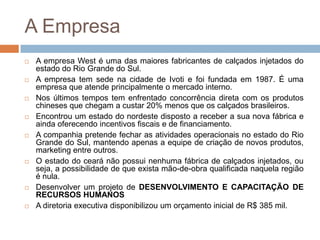 A EmpresaA empresa West é uma das maiores fabricantes de calçados injetados do estado do Rio Grande do Sul. A empresa tem sede na cidade de Ivoti e foi fundada em 1987. É uma empresa que atende principalmente o mercado interno. Nos últimos tempos tem enfrentado concorrência direta com os produtos chineses que chegam a custar 20% menos que os calçados brasileiros. Encontrou um estado do nordeste disposto a receber a sua nova fábrica e ainda oferecendo incentivos fiscais e de financiamento.A companhia pretende fechar as atividades operacionais no estado do Rio Grande do Sul, mantendo apenas a equipe de criação de novos produtos, marketing entre outros.O estado do ceará não possui nenhuma fábrica de calçados injetados, ou seja, a possibilidade de que exista mão-de-obra qualificada naquela região é nula.Desenvolver um projeto de DESENVOLVIMENTO E CAPACITAÇÃO DE RECURSOS HUMANOSA diretoria executiva disponibilizou um orçamento inicial de R$ 385 mil.