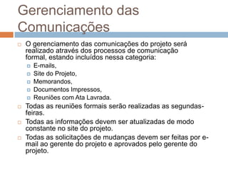 Gerenciamento das ComunicaçõesO gerenciamento das comunicações do projeto será realizado através dos processos de comunicação formal, estando incluídos nessa categoria:E-mails,Site do Projeto,Memorandos,Documentos Impressos,Reuniões com Ata Lavrada.Todas as reuniões formais serão realizadas as segundas-feiras.Todas as informações devem ser atualizadas de modo constante no site do projeto.Todas as solicitações de mudanças devem ser feitas por e-mail ao gerente do projeto e aprovados pelo gerente do projeto.