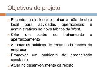 Objetivos do projetoEncontrar, selecionar e treinar a mão-de-obra local para atividades operacionais e administrativas na nova fábrica da West.Criar um centro de treinamento e aperfeiçoamentoAdaptar as políticas de recursos humanos da empresaPromover um ambiente de aprendizado constanteAtuar no desenvolvimento da região