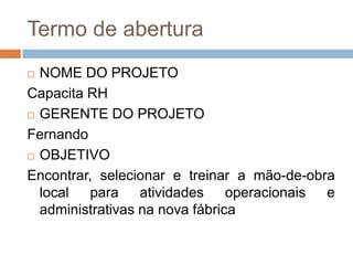 Termo de aberturaNOME DO PROJETOCapacita RHGERENTE DO PROJETOFernandoOBJETIVOEncontrar, selecionar e treinar a mão-de-obra local para atividades operacionais e administrativas na nova fábrica