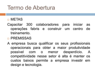 Termo de AberturaMETASCapacitar 300 colaboradores para iniciar as operações fabris e construir um centro de treinamento.PREMISSASA empresa busca qualificar os seus profissionais operacionais para obter a maior produtividade possível com o menor desperdício. A competitividade nesse setor é alta é manter os custos baixos permite a empresa investir em design e tecnologia.