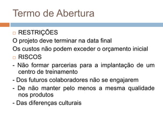 Termo de AberturaRESTRIÇÕESO projeto deve terminar na data finalOs custos não podem exceder o orçamento inicial RISCOS- Não formar parcerias para a implantação de um centro de treinamento- Dos futuros colaboradores não se engajarem- De não manter pelo menos a mesma qualidade nos produtos- Das diferenças culturais