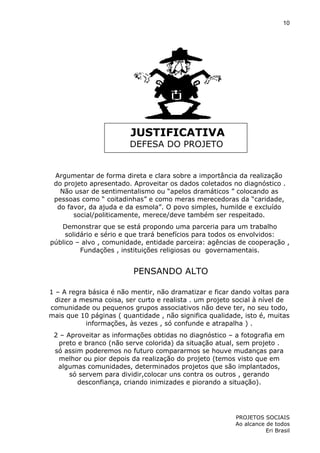 10

JUSTIFICATIVA
DEFESA DO PROJETO

Argumentar de forma direta e clara sobre a importância da realização
do projeto apresentado. Aproveitar os dados coletados no diagnóstico .
Não usar de sentimentalismo ou “apelos dramáticos ” colocando as
pessoas como “ coitadinhas” e como meras merecedoras da “caridade,
do favor, da ajuda e da esmola”. O povo simples, humilde e excluído
social/politicamente, merece/deve também ser respeitado.
Demonstrar que se está propondo uma parceria para um trabalho
solidário e sério e que trará benefícios para todos os envolvidos:
público – alvo , comunidade, entidade parceira: agências de cooperação ,
Fundações , instituições religiosas ou governamentais.

PENSANDO ALTO
1 – A regra básica é não mentir, não dramatizar e ficar dando voltas para
dizer a mesma coisa, ser curto e realista . um projeto social à nível de
comunidade ou pequenos grupos associativos não deve ter, no seu todo,
mais que 10 páginas ( quantidade , não significa qualidade, isto é, muitas
informações, às vezes , só confunde e atrapalha ) .
2 – Aproveitar as informações obtidas no diagnóstico – a fotografia em
preto e branco (não serve colorida) da situação atual, sem projeto .
só assim poderemos no futuro compararmos se houve mudanças para
melhor ou pior depois da realização do projeto (temos visto que em
algumas comunidades, determinados projetos que são implantados,
só servem para dividir,colocar uns contra os outros , gerando
desconfiança, criando inimizades e piorando a situação).

PROJETOS SOCIAIS
Ao alcance de todos
Eri Brasil

 