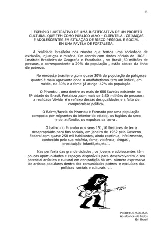11

– EXEMPLO ILUSTRATIVO DE UMA JUSTIFICATIVA DE UM PROJETO
CULTURAL QUE TEM COMO PÚBLICO ALVO – CLIENTELA , CRIANÇAS
E ADOLESCENTES EM SITUAÇÃO DE RISCO PESSOAL E SOCIAL
EM UMA FAVELA DE FORTALEZA.
A realidade brasileira nos mostra que temos uma sociedade de
exclusão, injustiças e miséria. De acordo com dados oficiais do IBGE Instituto Brasileiro de Geografia e Estatística , no Brasil ,50 milhões de
pessoas, o correspondente a 29% da população , estão abaixo da linha
de pobreza.
No nordeste brasileiro ,com quase 30% da população do país,esse
quadro é mais agravante onde o analfabetismo tem um índice, em
média, de 30% e a fome já atinge 47% da população.
O Pirambu , uma dentre as mais de 600 favelas existente na
5ª cidade do Brasil, Fortaleza ,com mais de 2,50 milhões de pessoas;
a realidade Vivida é o reflexo dessas desigualdades e a falta de
compromisso político.
O Bairro/favela do Pirambu é Formado por uma população
composta por migrantes do interior do estado, os fugidos da seca
e do latifúndio, os expulsos da terra .
O bairro do Pirambu nos seus 151,10 hectares de terra
desapropriado para fins sociais, em janeiro de 1962 pelo Governo
Federal,com quase 250 mil habitantes, ainda continua, infelizmente,
conhecido pela sua miséria, fome, violência, drogas ,
prostituição infantil,etc,etc...
Nas periferia das grande cidades , os jovens e adolescentes têm
poucas oportunidades e espaços disponíveis para desenvolverem o seu
potencial artístico e cultural em contradição há um número expressivo
de artistas populares dentro das comunidades pobres e excluídas das
políticas sociais e culturais ...

PROJETOS SOCIAIS
Ao alcance de todos
Eri Brasil

 