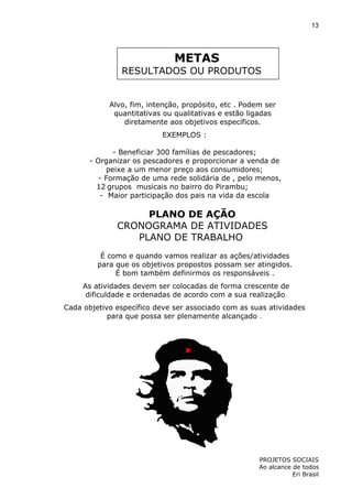 13

METAS

RESULTADOS OU PRODUTOS

Alvo, fim, intenção, propósito, etc . Podem ser
quantitativas ou qualitativas e estão ligadas
diretamente aos objetivos específicos.
EXEMPLOS :
- Beneficiar 300 famílias de pescadores;
- Organizar os pescadores e proporcionar a venda de
peixe a um menor preço aos consumidores;
- Formação de uma rede solidária de , pelo menos,
12 grupos musicais no bairro do Pirambu;
- Maior participação dos pais na vida da escola

PLANO DE AÇÃO
CRONOGRAMA DE ATIVIDADES
PLANO DE TRABALHO
É como e quando vamos realizar as ações/atividades
para que os objetivos propostos possam ser atingidos.
É bom também definirmos os responsáveis .
As atividades devem ser colocadas de forma crescente de
dificuldade e ordenadas de acordo com a sua realização.
Cada objetivo específico deve ser associado com as suas atividades
para que possa ser plenamente alcançado .

PROJETOS SOCIAIS
Ao alcance de todos
Eri Brasil

 