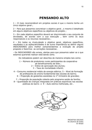 15

PENSANDO ALTO
1 – O mais recomendável em projetos sociais é que o mesmo tenha um
único objetivo geral ;
2 – Para que possamos concretizar o objetivo geral , o mesmo é detalhado
em alguns objetivos específicos ou objetivos do projeto ;
3 – Em cada objetivo especifico deverá ser discriminado o seu conjunto de
atividades, de acordo com a sua execução , bem como os seus
responsáveis e os recursos necessários ;
4 – Em todos os níveis,desde o objetivo geral, objetivos específicos,
resultados e as ações/atividades é de suma importância se definir alguns
INDICADORES para melhor compreendemos a evolução do projeto
proposto e fazermos as correções necessárias .
- Os INDICADORES são avisos, alertas para que possamos saber se o que
estamos querendo realizar está dando certo.
Os indicadores podem ser descritos de maneira simples tais como:
1 – Número de produtores rurais participantes da cooperativa
de beneficiamento de leite ;
2 – Índice de aprovação dos alunos;
3 – Taxa de mortalidade infantil;
4 – Consumo residencial médio de energia elétrica; 5 – Nível de formação
de professores do ensino fundamental das escolas do bairro;
6 – Proporção de gestantes assistidas no 1° trimestre de gravidez;
7 – Proporção da população coberta pelo programa saúde da família;
8 – Quantidade de crianças integradas em práticas esportivas nas escolas
públicas do bairro e 9 – Auto estima melhorada, etc .

PROJETOS SOCIAIS
Ao alcance de todos
Eri Brasil

 