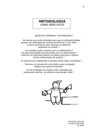 16

METODOLOGIA
COMO SERÁ FEITO

QUAIS OS CAMINHOS ? AS MANEIRAS ?
As formas que serão utilizadas para que as ações/atividades
possam ser realizadas de maneira econômica e com êxito
e assim contribuam para alcançar os objetivos
propostos no projeto ?
- As reuniões serão somente com os adolescentes ?
- Os pais participarão das discussões com os adolescentes ?
- Faremos um seminário aberto ao público para que o mesmo
tenha conhecimento do projeto ?
-

As pessoas que trabalharão no projeto serão todas voluntárias ?
- Teremos um jornalzinho comunitário para divulgação
daquilo que estamos fazendo?
- As 02 avaliações do projeto serão realizadas por
assessores externos ou teremos uma equipe mista ?

PROJETOS SOCIAIS
Ao alcance de todos
Eri Brasil

 
