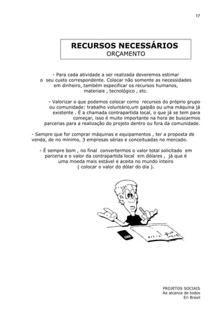 17

RECURSOS NECESSÁRIOS
ORÇAMENTO

- Para cada atividade a ser realizada deveremos estimar
o seu custo correspondente. Colocar não somente as necessidades
em dinheiro, também especificar os recursos humanos,
materiais , tecnológico , etc.
- Valorizar o que podemos colocar como recursos do próprio grupo
ou comunidade: trabalho voluntário,um galpão ou uma máquina já
existente . É a chamada contrapartida local, o que já se tem para
começar, isso é muito importante na hora de buscarmos
parcerias para a realização do projeto dentro ou fora da comunidade.
- Sempre que for comprar máquinas e equipamentos , ter a proposta de
venda, de no mínimo, 3 empresas sérias e conceituadas no mercado.
- É sempre bom , no final convertermos o valor total solicitado em
parceria e o valor da contrapartida local em dólares , já que é
uma moeda mais estável e aceita no mundo inteiro
( colocar o valor do dólar do dia ).

PROJETOS SOCIAIS
Ao alcance de todos
Eri Brasil

 