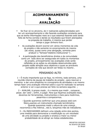 19

ACOMPANHAMENTO
&
AVALIAÇÃO
Se ficar só no ativismo, de ir realizando ações/atividades sem
ter um acompanhamento e não fazendo avaliações constante para
que se tenha informações reais se o que estamos fazendo está sendo
feito de forma correta e dando os resultados que foram planejados
na proposta de trabalho, é mesmo que perder
tempo e jogar dinheiro fora .
As avaliações devem ocorrer em vários momentos da vida
do projeto e não somente no encerramento do mesmo
(às vezes, quase como uma obrigação, somente para
produzir o “famoso”relatório institucional ”) .
A participação dos beneficiários diretos e da comunidade
como um todo deve ser assegurada em todos os momentos
do projeto, principalmente nas avaliações onde serão
refletidas se as ações ou atividades desenvolvidas pelo
projeto estão atingido seus objetivos e quais as prováveis
correções de rota que devem ser feitas no mesmo .

PENSANDO ALTO
1 – É muito importante que se faça, no mínimo, toda semana, uma
reunião interna da equipe de trabalho do projeto , para reavivar a
memória e dar uma olhadinha no cronograma de atividades e ao mesmo
tempo fazer uma avaliação informal sobre o que foi realizado na semana
anterior e ver o que precisa ser feito na semana seguinte ;
2 – AVALIAR, à grosso modo , é o mesmo que medir , comparar,
pesar, dar valor ; enfim, é julgar. Para que façamos avaliações boas,
devemos ter ferramentas, instrumentos e meio para medirmos,
pesarmos e compararmos.
- Quando queremos confirmar que uma pessoa está com
febre,usamos um instrumento chamado termômetro;
- Quando queremos medir a altura de uma criança ,
recorremos a fita métrica , isto é, lançamos mão de indicadores.
3 – Os INDICADORES definem uma relação entre dois pontos,
uma medida para demonstrar a modificação ou um resultado
de uma atividade ou projeto e sinaliza a maior ou menor
probabilidade de se atingir as metas estabelecidas.
PROJETOS SOCIAIS
Ao alcance de todos
Eri Brasil

 