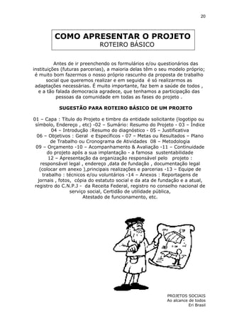 20

COMO APRESENTAR O PROJETO
ROTEIRO BÁSICO
Antes de ir preenchendo os formulários e/ou questionários das
instituições (futuras parcerias), a maioria delas têm o seu modelo próprio;
é muito bom fazermos o nosso próprio rascunho da proposta de trabalho
social que queremos realizar e em seguida é só realizarmos as
adaptações necessárias. É muito importante, faz bem a saúde de todos ,
e a tão falada democracia agradece, que tenhamos a participação das
pessoas da comunidade em todas as fases do projeto .
SUGESTÃO PARA ROTEIRO BÁSICO DE UM PROJETO
01 – Capa : Título do Projeto e timbre da entidade solicitante (logotipo ou
símbolo, Endereço , etc) -02 – Sumário: Resumo do Projeto - 03 – Índice
04 – Introdução :Resumo do diagnóstico - 05 – Justificativa
06 – Objetivos : Geral e Específicos - 07 – Metas ou Resultados – Plano
de Trabalho ou Cronograma de Atividades 08 – Metodologia
09 – Orçamento -10 – Acompanhamento & Avaliação -11 – Continuidade
do projeto após a sua implantação - a famosa sustentabilidade
12 – Apresentação da organização responsável pelo projeto :
responsável legal , endereço ,data de fundação , documentação legal
(colocar em anexo ),principais realizações e parcerias -13 – Equipe de
trabalho : técnicos e/ou voluntários -14 – Anexos : Reportagens de
jornais , fotos, cópia do estatuto social e da ata de fundação e a atual,
registro do C.N.P.J - da Receita Federal, registro no conselho nacional de
serviço social, Certidão de utilidade pública,
Atestado de funcionamento, etc.

PROJETOS SOCIAIS
Ao alcance de todos
Eri Brasil

 