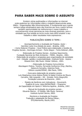 21

PARA SABER MAIS SOBRE O ASSUNTO
Existem várias publicações e informações na internet
onde podemos ter informações sobre o trabalho desenvolvido pelas
ONGs – Organizações Não Governamentais. É fundamental que a gente
sempre esteja atualizado/a para não ficarmos por fora e assim termos
também oportunidades de melhorarmos o nosso trabalho e
concretizarmos novas parcerias;as mais diversas possíveis, pois a
entidade que fica isolada se torna muito mais difícil ampliar o seu
trabalho e obter resultados mais expressivos .

PUBLICAÇÕES SOBRE O TEMA :
Acompanhamento e Avaliação de Projetos. Autor :
Hamilton Leite Cruz.Edição do autor , Brasília, 1999.
- Como Elaborar Projetos – Guia Prático para elaboração e Gestão de
Projetos Sociais , Domingos Armani - Porto Alegre - Tomo Editoral ,2000.
-

-

Elaboração de Projetos Sociais , Aneliese Nascimento.
Fundação Nacional do Meio Ambiente – FNMA , Brasília , 2001.
Elaboração de projetos e propostas para organizações da sociedade
civil - Coleção gestão e sustentabilidade .Instituto fonte . Autora :
Rosana Kisil, São Paulo: Global Editora , 2001.
- Elaboração de Projetos Comunitários
Abordagem Prática. Tenório, Fernando Guilherme (Org.) Bertho,
Helena & Carvalho, Helenice Feijó.
Editora Loyola/CEDAC, São Paulo, 1995.
- Guia para elaboração de projetos sociais.
Luís Stephanou;Lúcia Helena Muller & Isabel Cristina de Moura
Carvalho. São Leopoldo – RS : Sinodal, Porto Alegre/RS.
Fundação Luterana de Diaconia , 2003.
Modelo de Gerência com indicadores . Giovenardi,
Eugênio & Luna, Lígia,INCRA/PNUD – Programa
de Capacitação em Apoio à Reforma Agrária , Brasília, 1997.
-

- Manual de Avaliação de projetos sociais .
Eduardo Marino . 2ª Edição, São Paulo: Saraiva/
Instituto Ayrton Senna, 2003.
- Monitoria e Avaliação de Projetos
Tradução e adaptação de Markus Blose ,
GTZ/Alemanha, Recife,1993.

PROJETOS SOCIAIS
Ao alcance de todos
Eri Brasil

 