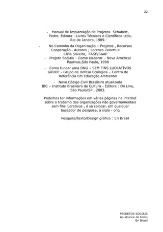 22

-

-

Manual de Implantação de Projetos- Schubert,
Pedro. Editora : Livros Técnicos e Científicos Ltda,
Rio de Janeiro, 1989.

No Caminho da Organização – Projetos , Recursos
Cooperação . Autores ; Lorenzo Zanetti e
Cléia Silveira, FASE/SAAP
- Projeto Sociais – Como elaborar – Nova América/
Paulinas,São Paulo, 1998
-

Como fundar uma ONG – SEM FINS LUCRATIVOS
GRUDE - Grupo de Defesa Ecológica – Centro de
Referência Em Educação Ambiental

- Novo Código Civil Brasileiro atualizado
IBC – Instituto Brasileiro de Cultura - Editora : On Line,
São Paulo/SP , 2003.
Podemos ter informações em várias páginas na internet
sobre o trabalho das organizações não governamentais
sem fins lucrativos , é só colocar, em qualquer
buscador de pesquisa, a sigla - ong
Pesquisa/texto/Design gráfico : Eri Brasil

PROJETOS SOCIAIS
Ao alcance de todos
Eri Brasil

 